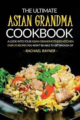 The Ultimate Asian Grandma Cookbook: A Look into Your Asian Grandmothers Kitchen - Over 25 Recipes You Won't Be Able to Get Enough Of by Rayner, Rachael
