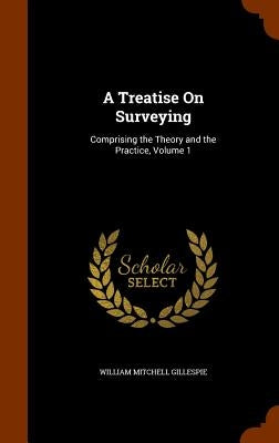 A Treatise On Surveying: Comprising the Theory and the Practice, Volume 1 by Gillespie, William Mitchell