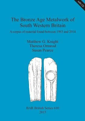 The Bronze Age Metalwork of South Western Britain: A corpus of material found between 1983 and 2014 by Knight, Matthew G.