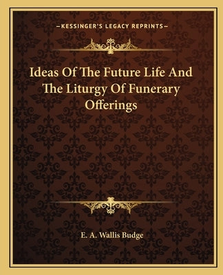 Ideas of the Future Life and the Liturgy of Funerary Offerings by Budge, E. A. Wallis