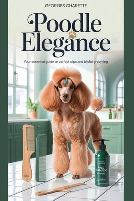Poodle Elegance: Your Essential Guide To Perfect Clips And Blissful Grooming by Charette, Georges