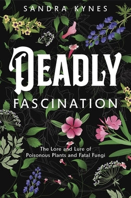 Deadly Fascination: The Lore and Lure of Poisonous Plants and Fatal Fungi by Kynes, Sandra