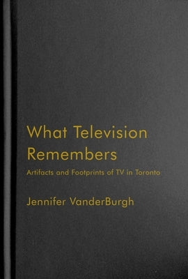What Television Remembers: Artifacts and Footprints of TV in Toronto by Vanderburgh, Jennifer