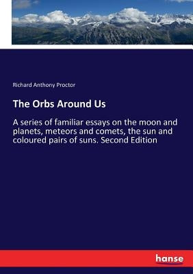 The Orbs Around Us: A series of familiar essays on the moon and planets, meteors and comets, the sun and coloured pairs of suns. Second Edition by Proctor, Richard Anthony