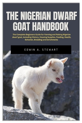 The Nigerian Dwarf Goat Handbook: The Complete Beginners Guide for Farming and Raising Nigerian Dwarf Goat, Including History, Housing, Supplies, Feed by Stewart, Edwin A.