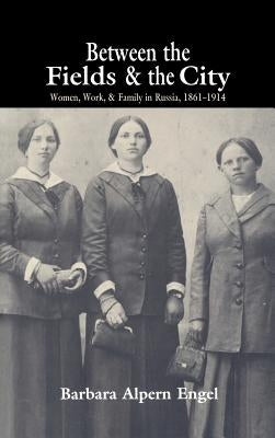 Between the Fields and the City: Women, Work, and Family in Russia, 1861 1914 by Engel, Barbara Alpern