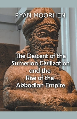 The Descent of the Sumerian Civilization and the Rise of the Akkadian Empire by Moorhen, Ryan