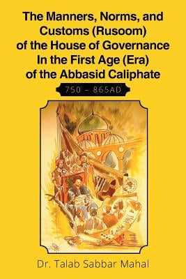The Manners, Norms, and Customs (Rusoom) of the House of Governance In the First Age (Era) of the Abbasid Caliphate 750 - 865AD by Mahal, Talab Sabaar