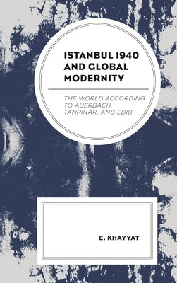 Istanbul 1940 and Global Modernity: The World According to Auerbach, Tanpinar, and Edib by Khayyat, E.