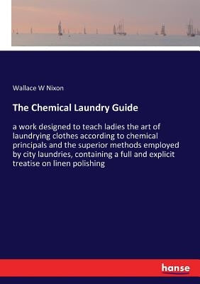 The Chemical Laundry Guide: a work designed to teach ladies the art of laundrying clothes according to chemical principals and the superior methods em by Nixon, Wallace W.