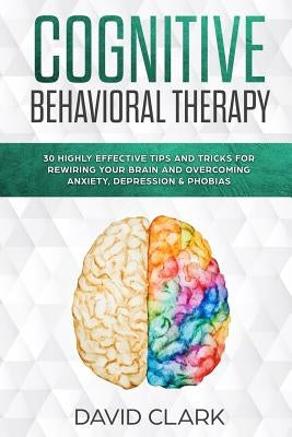 Cognitive Behavioral Therapy: 30 Highly Effective Tips and Tricks for Rewiring Your Brain and Overcoming Anxiety, Depression & Phobias by Clark, David