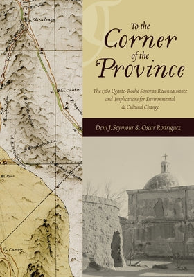 To the Corner of the Province: The 1780 Ugarte-Rocha Sonoran Reconnaissance and Implications for Environmental and Cultural Change by Seymour, Deni J.