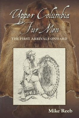 Upper Columbia Fur Men: The First Arrivals Onward by Reeb, Mike