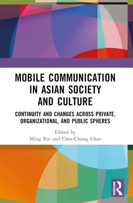 Mobile Communication in Asian Society and Culture: Continuity and Changes across Private, Organizational, and Public Spheres by Xie, Ming
