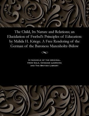 The Child, Its Nature and Relations; An Elucidation of Froebel's Principles of Education: By Malida H. Kriege. a Free Rendering of the German of the B by Kriege, Matilda H.