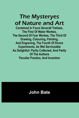 The Mysteryes of Nature and Art; Conteined in foure severall Tretises, The first of water workes, The second of Fyer workes, The third of Drawing, Col by Bate, John