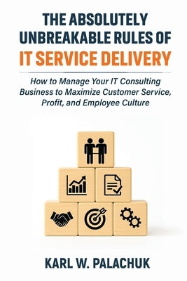 The Absolutely Unbreakable Rules of IT Service Delivery: How to Manage Your IT Consulting Business to Maximize Customer Service, Profit, and Employee by Palachuk, Karl W.