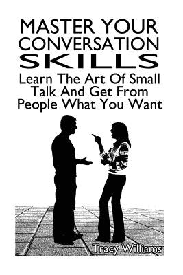 Master Your Conversation Skills: Learn The Art Of Small Talk And Get From People What You Want by Williams, Tracy