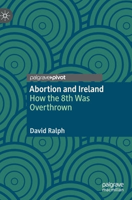 Abortion and Ireland: How the 8th Was Overthrown by Ralph, David