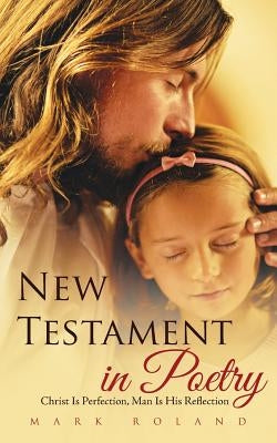 New Testament in Poetry: Christ Is Perfection, Man Is His Reflection by Roland, Mark