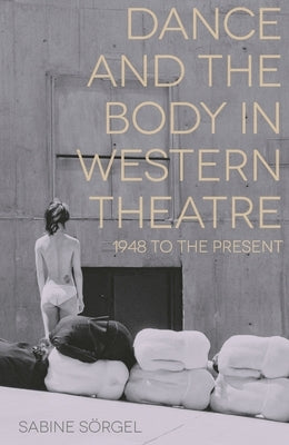 Dance and the Body in Western Theatre: 1948 to the Present by Sörgel, Sabine