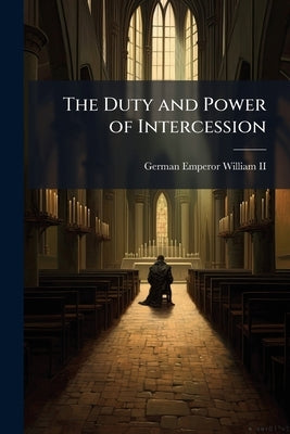 The Duty and Power of Intercession: A Sermon on Board the Yacht "Hohenzollern" July 29, 1900; by William, German Emperor, II