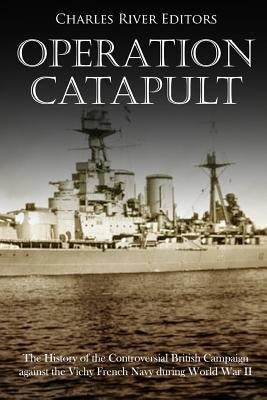 Operation Catapult: The History of the Controversial British Campaign against the Vichy French Navy during World War II by Charles River Editors
