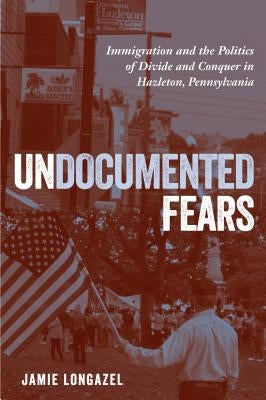 Undocumented Fears: Immigration and the Politics of Divide and Conquer in Hazleton, Pennsylvania by Longazel, Jamie