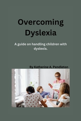 Overcoming Dyslexia: A guide on handling children with dyslexia by Pendleton, Katherine A.