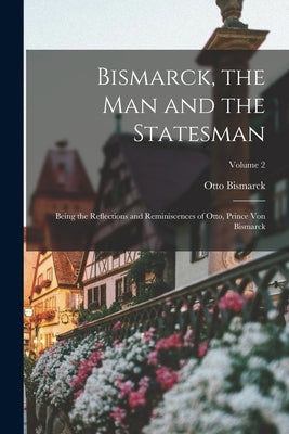 Bismarck, the man and the Statesman; Being the Reflections and Reminiscences of Otto, Prince von Bismarck; Volume 2 by Bismarck, Otto