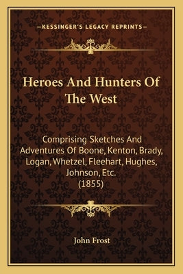 Heroes and Hunters of the West: Comprising Sketches and Adventures of Boone, Kenton, Brady, Comprising Sketches and Adventures of Boone, Kenton, Brady by Frost, John