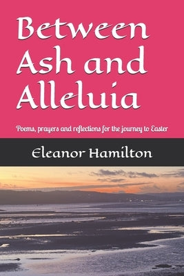 Between Ash and Alleluia: Poems, prayers and reflections for the journey to Easter by Hamilton, Eleanor