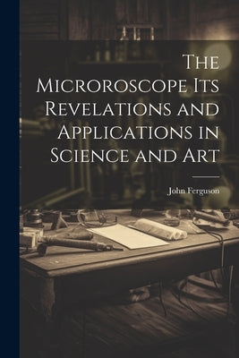 The Microroscope its Revelations and Applications in Science and Art by Ferguson, John