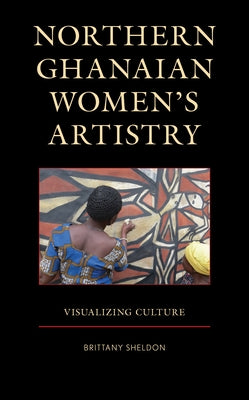 Northern Ghanaian Women's Artistry: Visualizing Culture by Sheldon, Brittany