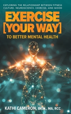 Exercise [Your Way] to Better Mental Health: Exploring the Relationship Between Fitness Culture, Neuroscience, Exercise, and Mood by Cameron, Kathi