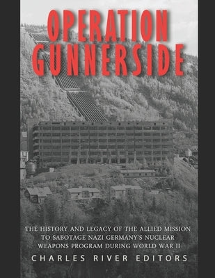 Operation Gunnerside: The History and Legacy of the Allied Mission to Sabotage Nazi Germany's Nuclear Weapons Program during World War II by Charles River