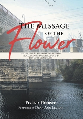 The Message of the Flower: The Spiritual Correspondence between Dr. George Washington Carver and Professor Glenn Clark by Huebner, Eugenia