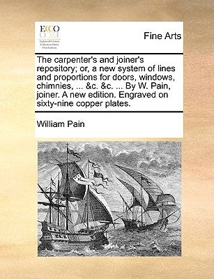 The Carpenter's and Joiner's Repository; Or, a New System of Lines and Proportions for Doors, Windows, Chimnies, ... &C. &C. ... by W. Pain, Joiner. a by Pain, William