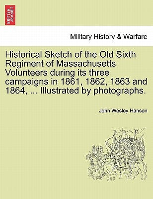 Historical Sketch of the Old Sixth Regiment of Massachusetts Volunteers During Its Three Campaigns in 1861, 1862, 1863 and 1864, ... Illustrated by Ph by Hanson, John Wesley