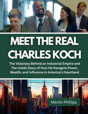 Meet The Real Charles Koch: The Visionary Behind an Industrial Empire and The Inside Story of How He Navigate Power, Wealth, and Influence in Amer by Phillips, Martin