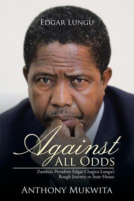 Against All Odds: Zambia's President Edgar Chagwa Lungu's Rough Journey to State House by Mukwita, Anthony