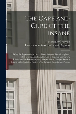 The Care and Cure of the Insane [electronic Resource]: Being the Reports of the Lancet Commission on Lunatic Asylums, 1875-6-7, for Middlesex, the Cit by Granville, J. Mortimer (Joseph Mortim