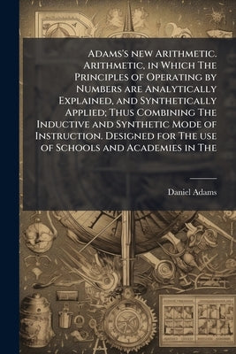 Adams's new Arithmetic. Arithmetic, in Which The Principles of Operating by Numbers are Analytically Explained, and Synthetically Applied; Thus Combin by Adams, Daniel