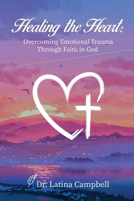 Healing the Heart: Overcoming Emotional Trauma Through Faith in God by Campbell, Latina C.