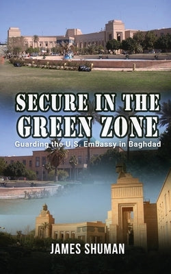 Secure in the Green Zone: Guarding the U.S. Embassy in Baghdad by James Shuman
