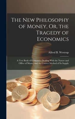 The New Philosophy of Money, Or, the Tragedy of Economics: A Text Book of Economics Dealing With the Nature and Office of Money and the Correct Method by Westrup, Alfred B.