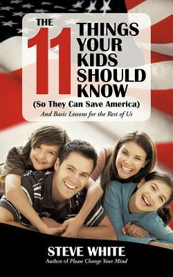 The 11 Things Your Kids Should Know (So They Can Save America): And Basic Lessons for the Rest of Us by White, Steve