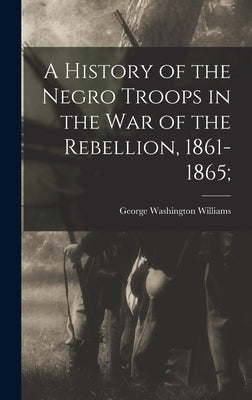 A History of the Negro Troops in the War of the Rebellion, 1861-1865; by Williams, George Washington 1849-1891