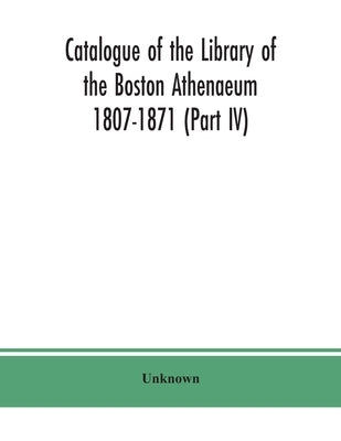 Catalogue of the Library of the Boston Athenaeum 1807-1871 (Part IV) by Unknown