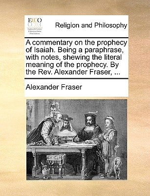 A Commentary on the Prophecy of Isaiah. Being a Paraphrase, with Notes, Shewing the Literal Meaning of the Prophecy. by the REV. Alexander Fraser, . by Fraser, Alexander
